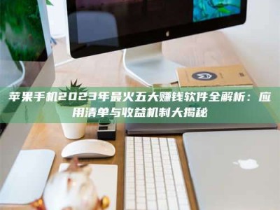 南昌苹果手机2023年最火五大赚钱软件全解析：应用清单与收益机制大揭秘